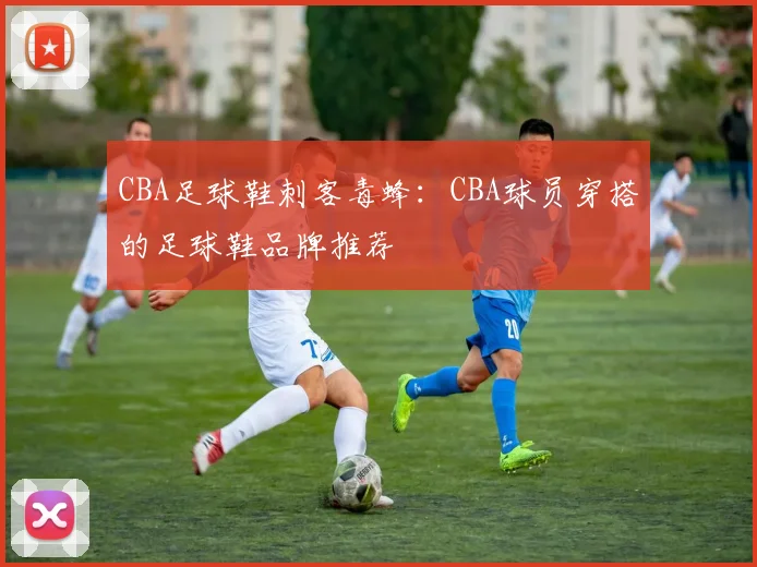 CBA足球鞋刺客毒蜂:CBA球员穿搭的足球鞋品牌推荐