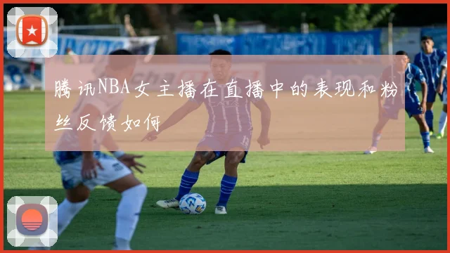 腾讯NBA女主播在直播中的表现和粉丝反馈如何